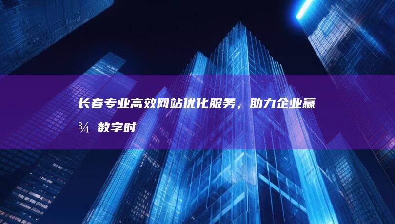 长春专业高效网站优化服务，助力企业赢得数字时代市场优势