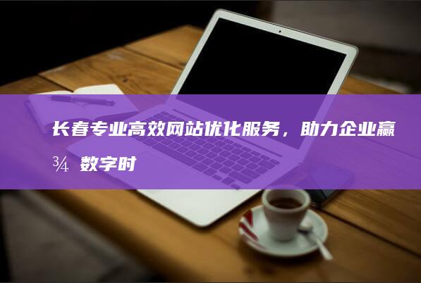 长春专业高效网站优化服务，助力企业赢得数字时代市场优势